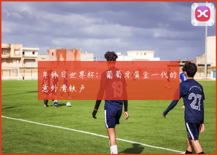 年韩日世界杯：葡萄牙黄金一代的意外滑铁卢