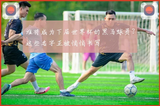 谁将成为下届世界杯的黑马球员？这些名字正被悄悄书写