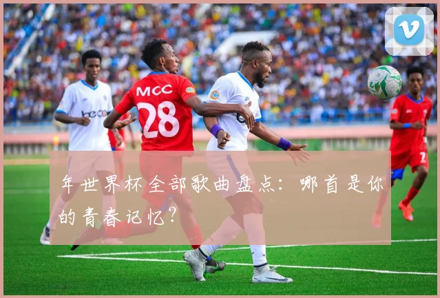 年世界杯全部歌曲盘点：哪首是你的青春记忆？