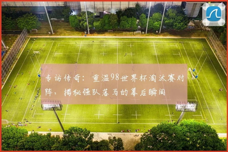 专访传奇：重温98世界杯淘汰赛对阵，揭秘强队落马的幕后瞬间