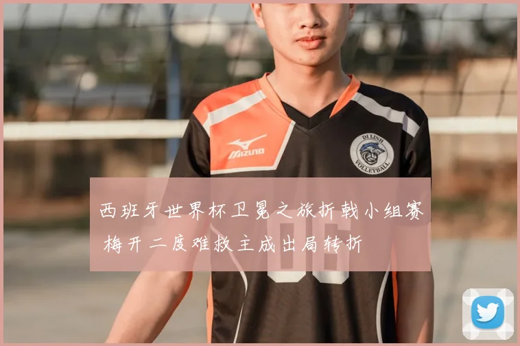 西班牙世界杯卫冕之旅折戟小组赛 梅开二度难救主成出局转折