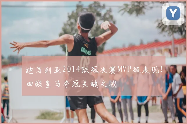 迪马利亚2014欧冠决赛MVP级表现！回顾皇马夺冠关键之战