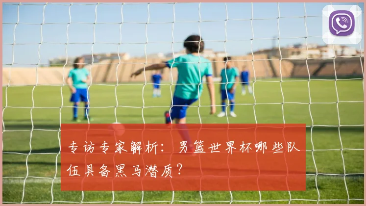 专访专家解析：男篮世界杯哪些队伍具备黑马潜质？