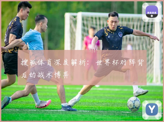 搜狐体育深度解析：世界杯对阵背后的战术博弈