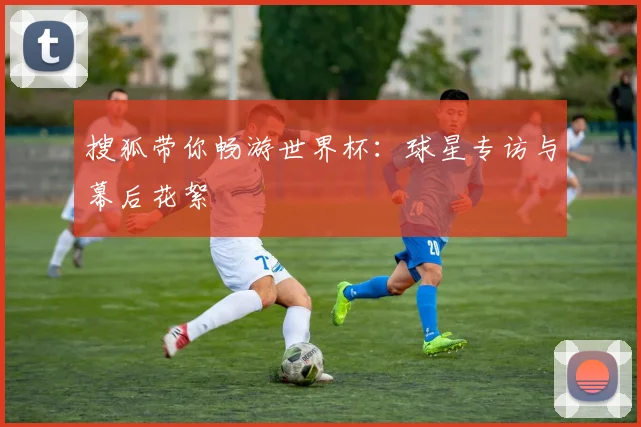 搜狐带你畅游世界杯：球星专访与幕后花絮