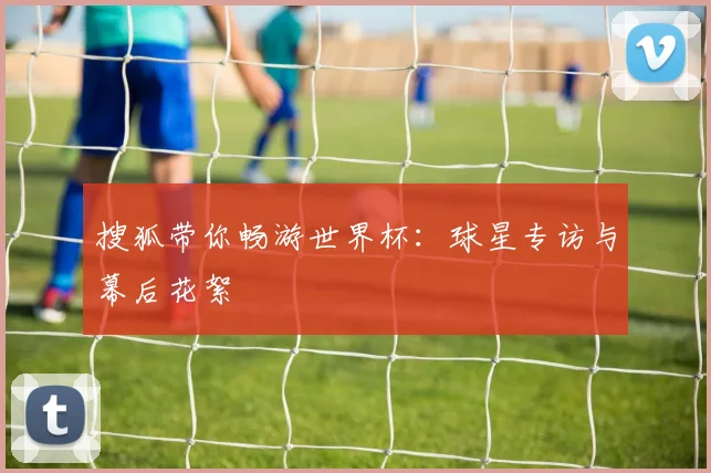 搜狐带你畅游世界杯：球星专访与幕后花絮