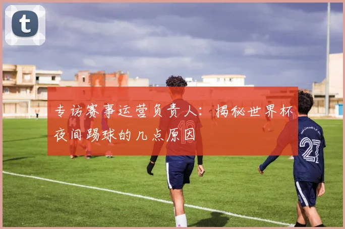 专访赛事运营负责人:揭秘世界杯夜间踢球的几点原因