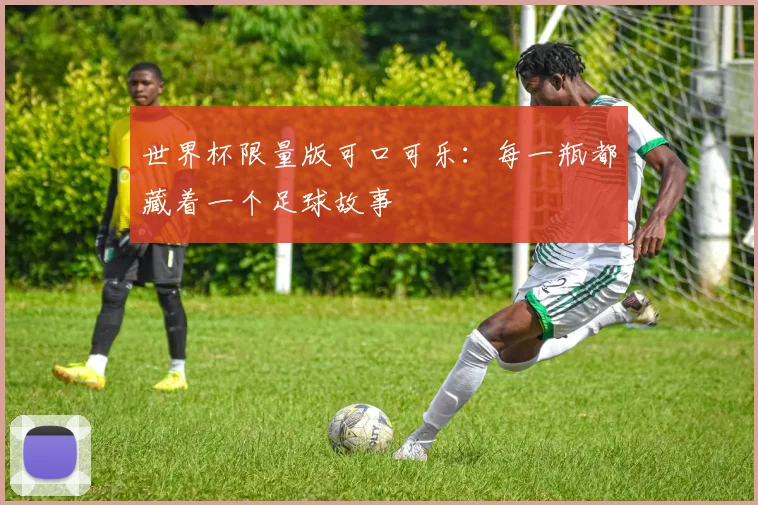 世界杯限量版可口可乐：每一瓶都藏着一个足球故事