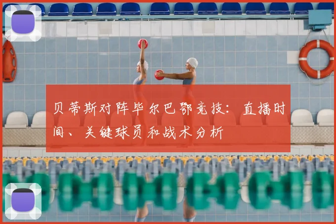 贝蒂斯对阵毕尔巴鄂竞技：直播时间、关键球员和战术分析