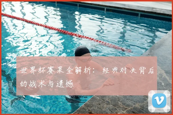 世界杯赛果全解析：经典对决背后的战术与遗憾